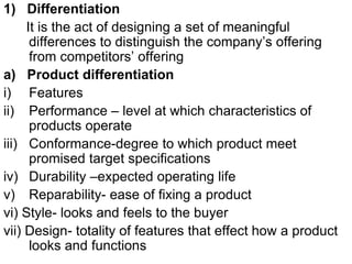 1) Differentiation
It is the act of designing a set of meaningful
differences to distinguish the company’s offering
from competitors’ offering
a) Product differentiation
i) Features
ii) Performance – level at which characteristics of
products operate
iii) Conformance-degree to which product meet
promised target specifications
iv) Durability –expected operating life
v) Reparability- ease of fixing a product
vi) Style- looks and feels to the buyer
vii) Design- totality of features that effect how a product
looks and functions
 