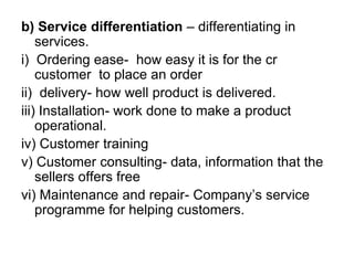 b) Service differentiation – differentiating in
services.
i) Ordering ease- how easy it is for the cr
customer to place an order
ii) delivery- how well product is delivered.
iii) Installation- work done to make a product
operational.
iv) Customer training
v) Customer consulting- data, information that the
sellers offers free
vi) Maintenance and repair- Company’s service
programme for helping customers.
 