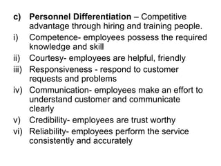 c) Personnel Differentiation – Competitive
advantage through hiring and training people.
i) Competence- employees possess the required
knowledge and skill
ii) Courtesy- employees are helpful, friendly
iii) Responsiveness - respond to customer
requests and problems
iv) Communication- employees make an effort to
understand customer and communicate
clearly
v) Credibility- employees are trust worthy
vi) Reliability- employees perform the service
consistently and accurately
 