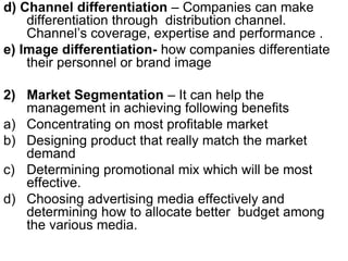 d) Channel differentiation – Companies can make
differentiation through distribution channel.
Channel’s coverage, expertise and performance .
e) Image differentiation- how companies differentiate
their personnel or brand image
2) Market Segmentation – It can help the
management in achieving following benefits
a) Concentrating on most profitable market
b) Designing product that really match the market
demand
c) Determining promotional mix which will be most
effective.
d) Choosing advertising media effectively and
determining how to allocate better budget among
the various media.
 