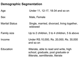 Demographic Segmentation
Age Under 11, 12-17, 18-34 and so on
Sex Male, Female
Marital Status Single, married, divorced, living together,
widowed
Family size Up to 2 children, 3 to 4 children, 5 & above
Income Under RS.10,000, Rs. 20,000, Rs. 30,000
and so on
Education Illiterate, able to read and write, high
school, graduate, post graduate or
illiterate, semiliterate, literate
 