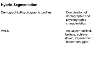 Hybrid Segmentation
Demographic/Psychographic profiles Combination of
demographic and
psychographic
characteristics
VALS Actualizer, fulfilled,
believe, achieve,
striver, experiencer,
maker, struggler
 