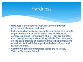  Hardness is the degree of resistance to indentation,
penetration, abrasion and wear.
 Indentation hardness measures the resistance of a sample
to permanent plastic deformation due to a constant
compression load from a sharp object; they are primarily
used in engineering and metallurgy fields. The tests work
on the basic premise of measuring the critical dimensions
of an indentation left by a specifically dimensioned and
loaded indenter.
 Common indentation hardness scales are Rockwell,
Vickers, Shore, and Brinell.
Hardness
 