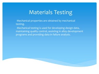 Materials Testing
•Mechanical properties are obtained by mechanical
testing.
•Mechanical testing is used for developing design data,
maintaining quality control, assisting in alloy development
programs and providing data in failure analysis.
 