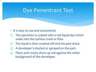  It is easy to use and economical.
1) The specimen is coated with a red liquid dye which
soaks into the surface crack or flaw.
2) The liquid is then washed off and the part dried.
3) A developer is dusted or sprayed on the part.
4) Flaws and cracks show up red against the white
background of the developer.
Dye Penentrant Test
 