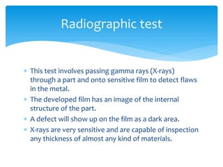  This test involves passing gamma rays (X-rays)
through a part and onto sensitive film to detect flaws
in the metal.
 The developed film has an image of the internal
structure of the part.
 A defect will show up on the film as a dark area.
 X-rays are very sensitive and are capable of inspection
any thickness of almost any kind of materials.
Radiographic test
 