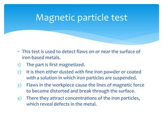  This test is used to detect flaws on or near the surface of
iron-based metals.
1) The part is first magnetized.
2) It is then either dusted with fine iron powder or coated
with a solution in which iron particles are suspended.
3) Flaws in the workpiece cause the lines of magnetic force
to become distorted and break through the surface.
4) There they attract concentrations of the iron particles,
which reveal defects in the metal.
Magnetic particle test
 