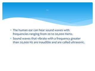  The human ear can hear sound waves with
frequencies ranging from 20 to 20,000 Hertz.
 Sound waves that vibrate with a frequency greater
than 20,000 Hz are inaudible and are called ultrasonic.
Cont.
 