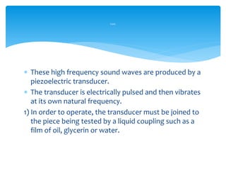  These high frequency sound waves are produced by a
piezoelectric transducer.
 The transducer is electrically pulsed and then vibrates
at its own natural frequency.
1) In order to operate, the transducer must be joined to
the piece being tested by a liquid coupling such as a
film of oil, glycerin or water.
Cont.
 