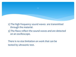 2) The high frequency sound waves are transmitted
through the material.
3) The flaws reflect the sound waves and are detected
on an oscilloscope.
There is no size limitation on work that can be
tested by ultrasonic test.
Cont.
 