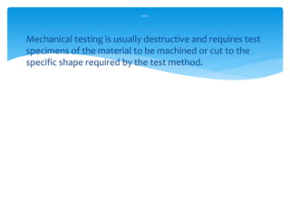  Mechanical testing is usually destructive and requires test
specimens of the material to be machined or cut to the
specific shape required by the test method.
cont,.
 