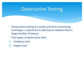 • Destructive testing is a costly and time consuming
technique. A specimen is selected at random from a
large number of pieces.
• Two types of destructive test:
a) Hardness test
b) Impact test
Destructive Testing
 