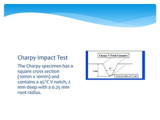 The Charpy specimen has a
square cross section
(10mm x 10mm) and
contains a 45C V notch, 2
mm deep with a 0.25 mm
root radius.
Charpy Impact Test
 
