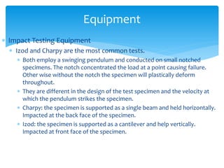  Impact Testing Equipment
 Izod and Charpy are the most common tests.
 Both employ a swinging pendulum and conducted on small notched
specimens. The notch concentrated the load at a point causing failure.
Other wise without the notch the specimen will plastically deform
throughout.
 They are different in the design of the test specimen and the velocity at
which the pendulum strikes the specimen.
 Charpy: the specimen is supported as a single beam and held horizontally.
Impacted at the back face of the specimen.
 Izod: the specimen is supported as a cantilever and help vertically.
Impacted at front face of the specimen.
Equipment
 