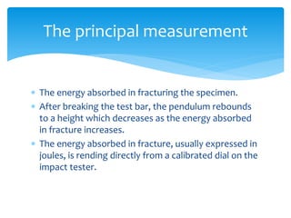  The energy absorbed in fracturing the specimen.
 After breaking the test bar, the pendulum rebounds
to a height which decreases as the energy absorbed
in fracture increases.
 The energy absorbed in fracture, usually expressed in
joules, is rending directly from a calibrated dial on the
impact tester.
The principal measurement
 