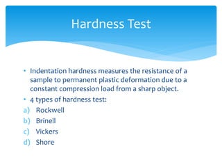 • Indentation hardness measures the resistance of a
sample to permanent plastic deformation due to a
constant compression load from a sharp object.
• 4 types of hardness test:
a) Rockwell
b) Brinell
c) Vickers
d) Shore
Hardness Test
 