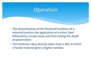  The determination of the Rockwell hardness of a
material involves the application of a minor load
followed by a major load, and then noting the depth
of penetration.
 The hardness value directly taken from a dial, in which
a harder material gives a higher number.
Operation
 