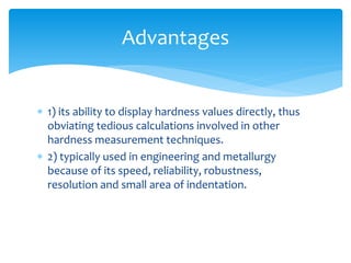  1) its ability to display hardness values directly, thus
obviating tedious calculations involved in other
hardness measurement techniques.
 2) typically used in engineering and metallurgy
because of its speed, reliability, robustness,
resolution and small area of indentation.
Advantages
 