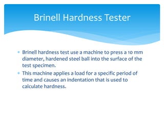  Brinell hardness test use a machine to press a 10 mm
diameter, hardened steel ball into the surface of the
test specimen.
 This machine applies a load for a specific period of
time and causes an indentation that is used to
calculate hardness.
Brinell Hardness Tester
 