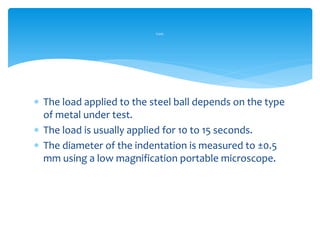  The load applied to the steel ball depends on the type
of metal under test.
 The load is usually applied for 10 to 15 seconds.
 The diameter of the indentation is measured to ±0.5
mm using a low magnification portable microscope.
Cont.
 