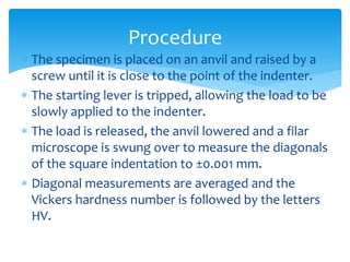  The specimen is placed on an anvil and raised by a
screw until it is close to the point of the indenter.
 The starting lever is tripped, allowing the load to be
slowly applied to the indenter.
 The load is released, the anvil lowered and a filar
microscope is swung over to measure the diagonals
of the square indentation to ±0.001 mm.
 Diagonal measurements are averaged and the
Vickers hardness number is followed by the letters
HV.
Procedure
 