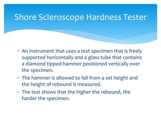  An instrument that uses a test specimen that is freely
supported horizontally and a glass tube that contains
a diamond tipped hammer positioned vertically over
the specimen.
 The hammer is allowed to fall from a set height and
the height of rebound is measured.
 The test shows that the higher the rebound, the
harder the specimen.
Shore Scleroscope Hardness Tester
 