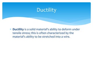  Ductility is a solid material's ability to deform under
tensile stress; this is often characterized by the
material's ability to be stretched into a wire.
Ductility
 