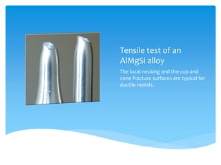 Tensile test of an
AlMgSi alloy
The local necking and the cup and
cone fracture surfaces are typical for
ductile metals.
 