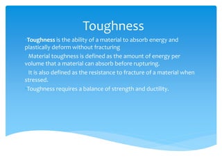 Toughness
•Toughness is the ability of a material to absorb energy and
plastically deform without fracturing
• Material toughness is defined as the amount of energy per
volume that a material can absorb before rupturing.
• It is also defined as the resistance to fracture of a material when
stressed.
•Toughness requires a balance of strength and ductility.
 