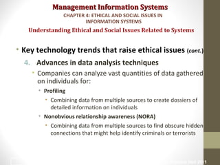 Management Information SystemsManagement Information Systems
• Key technology trends that raise ethical issues (cont.)
4. Advances in data analysis techniques
• Companies can analyze vast quantities of data gathered
on individuals for:
• Profiling
• Combining data from multiple sources to create dossiers of
detailed information on individuals
• Nonobvious relationship awareness (NORA)
• Combining data from multiple sources to find obscure hidden
connections that might help identify criminals or terrorists
Understanding Ethical and Social Issues Related to Systems
CHAPTER 4: ETHICAL AND SOCIAL ISSUES IN
INFORMATION SYSTEMS
© Prentice Hall 201110
 