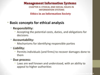 Management Information SystemsManagement Information Systems
• Basic concepts for ethical analysis
• Responsibility:
• Accepting the potential costs, duties, and obligations for
decisions
• Accountability:
• Mechanisms for identifying responsible parties
• Liability:
• Permits individuals (and firms) to recover damages done to
them
• Due process:
• Laws are well known and understood, with an ability to
appeal to higher authorities
Ethics in an Information Society
CHAPTER 4: ETHICAL AND SOCIAL ISSUES IN
INFORMATION SYSTEMS
© Prentice Hall 201112
 