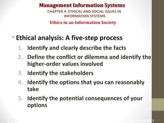 Management Information SystemsManagement Information Systems
• Ethical analysis: A five-step process
1. Identify and clearly describe the facts
2. Define the conflict or dilemma and identify the
higher-order values involved
3. Identify the stakeholders
4. Identify the options that you can reasonably
take
5. Identify the potential consequences of your
options
Ethics in an Information Society
CHAPTER 4: ETHICAL AND SOCIAL ISSUES IN
INFORMATION SYSTEMS
© Prentice Hall 201113
 