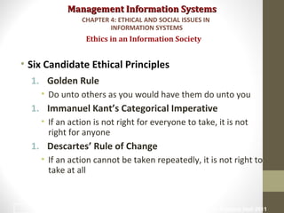 Management Information SystemsManagement Information Systems
• Six Candidate Ethical Principles
1. Golden Rule
• Do unto others as you would have them do unto you
1. Immanuel Kant’s Categorical Imperative
• If an action is not right for everyone to take, it is not
right for anyone
1. Descartes’ Rule of Change
• If an action cannot be taken repeatedly, it is not right to
take at all
Ethics in an Information Society
CHAPTER 4: ETHICAL AND SOCIAL ISSUES IN
INFORMATION SYSTEMS
© Prentice Hall 201114
 