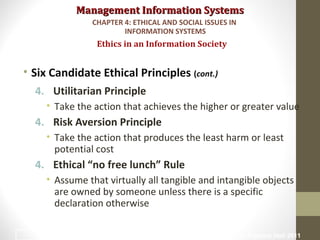 Management Information SystemsManagement Information Systems
• Six Candidate Ethical Principles (cont.)
4. Utilitarian Principle
• Take the action that achieves the higher or greater value
4. Risk Aversion Principle
• Take the action that produces the least harm or least
potential cost
4. Ethical “no free lunch” Rule
• Assume that virtually all tangible and intangible objects
are owned by someone unless there is a specific
declaration otherwise
Ethics in an Information Society
CHAPTER 4: ETHICAL AND SOCIAL ISSUES IN
INFORMATION SYSTEMS
© Prentice Hall 201115
 