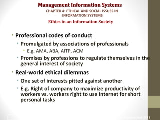 Management Information SystemsManagement Information Systems
• Professional codes of conduct
• Promulgated by associations of professionals
• E.g. AMA, ABA, AITP, ACM
• Promises by professions to regulate themselves in the
general interest of society
• Real-world ethical dilemmas
• One set of interests pitted against another
• E.g. Right of company to maximize productivity of
workers vs. workers right to use Internet for short
personal tasks
Ethics in an Information Society
CHAPTER 4: ETHICAL AND SOCIAL ISSUES IN
INFORMATION SYSTEMS
© Prentice Hall 201116
 