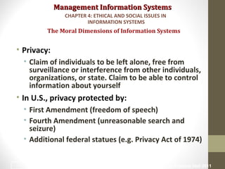 Management Information SystemsManagement Information Systems
• Privacy:
• Claim of individuals to be left alone, free from
surveillance or interference from other individuals,
organizations, or state. Claim to be able to control
information about yourself
• In U.S., privacy protected by:
• First Amendment (freedom of speech)
• Fourth Amendment (unreasonable search and
seizure)
• Additional federal statues (e.g. Privacy Act of 1974)
The Moral Dimensions of Information Systems
CHAPTER 4: ETHICAL AND SOCIAL ISSUES IN
INFORMATION SYSTEMS
© Prentice Hall 201117
 