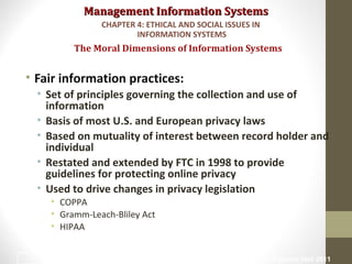 Management Information SystemsManagement Information Systems
• Fair information practices:
• Set of principles governing the collection and use of
information
• Basis of most U.S. and European privacy laws
• Based on mutuality of interest between record holder and
individual
• Restated and extended by FTC in 1998 to provide
guidelines for protecting online privacy
• Used to drive changes in privacy legislation
• COPPA
• Gramm-Leach-Bliley Act
• HIPAA
The Moral Dimensions of Information Systems
CHAPTER 4: ETHICAL AND SOCIAL ISSUES IN
INFORMATION SYSTEMS
© Prentice Hall 201118
 