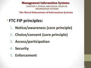 Management Information SystemsManagement Information Systems
•FTC FIP principles:
1. Notice/awareness (core principle)
2. Choice/consent (core principle)
3. Access/participation
4. Security
5. Enforcement
The Moral Dimensions of Information Systems
CHAPTER 4: ETHICAL AND SOCIAL ISSUES IN
INFORMATION SYSTEMS
© Prentice Hall 201119
 