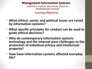Management Information SystemsManagement Information Systems
• What ethical, social, and political issues are raised
by information systems?
• What specific principles for conduct can be used to
guide ethical decisions?
• Why do contemporary information systems
technology and the Internet pose challenges to the
protection of individual privacy and intellectual
property?
• How have information systems affected everyday
life?
Learning Objectives
CHAPTER 4: ETHICAL AND SOCIAL ISSUES IN
INFORMATION SYSTEMS
© Prentice Hall 20112
 