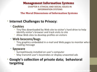 Management Information SystemsManagement Information Systems
• Internet Challenges to Privacy:
• Cookies
• Tiny files downloaded by Web site to visitor’s hard drive to help
identify visitor’s browser and track visits to site
• Allow Web sites to develop profiles on visitors
• Web beacons/bugs
• Tiny graphics embedded in e-mail and Web pages to monitor who is
reading message
• Spyware
• Surreptitiously installed on user’s computer
• May transmit user’s keystrokes or display unwanted ads
• Google’s collection of private data; behavioral
targeting
The Moral Dimensions of Information Systems
CHAPTER 4: ETHICAL AND SOCIAL ISSUES IN
INFORMATION SYSTEMS
© Prentice Hall 201121
 