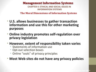 Management Information SystemsManagement Information Systems
• U.S. allows businesses to gather transaction
information and use this for other marketing
purposes
• Online industry promotes self-regulation over
privacy legislation
• However, extent of responsibility taken varies
• Statements of information use
• Opt-out selection boxes
• Online “seals” of privacy principles
• Most Web sites do not have any privacy policies
The Moral Dimensions of Information Systems
CHAPTER 4: ETHICAL AND SOCIAL ISSUES IN
INFORMATION SYSTEMS
© Prentice Hall 201123
 
