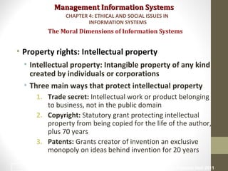 Management Information SystemsManagement Information Systems
• Property rights: Intellectual property
• Intellectual property: Intangible property of any kind
created by individuals or corporations
• Three main ways that protect intellectual property
1. Trade secret: Intellectual work or product belonging
to business, not in the public domain
2. Copyright: Statutory grant protecting intellectual
property from being copied for the life of the author,
plus 70 years
3. Patents: Grants creator of invention an exclusive
monopoly on ideas behind invention for 20 years
The Moral Dimensions of Information Systems
CHAPTER 4: ETHICAL AND SOCIAL ISSUES IN
INFORMATION SYSTEMS
© Prentice Hall 201126
 