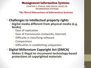 Management Information SystemsManagement Information Systems
• Challenges to intellectual property rights
• Digital media different from physical media (e.g.
books)
• Ease of replication
• Ease of transmission (networks, Internet)
• Difficulty in classifying software
• Compactness
• Difficulties in establishing uniqueness
• Digital Millennium Copyright Act (DMCA)
• Makes it illegal to circumvent technology-based
protections of copyrighted materials
The Moral Dimensions of Information Systems
CHAPTER 4: ETHICAL AND SOCIAL ISSUES IN
INFORMATION SYSTEMS
© Prentice Hall 201127
 