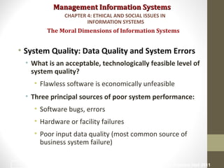 Management Information SystemsManagement Information Systems
• System Quality: Data Quality and System Errors
• What is an acceptable, technologically feasible level of
system quality?
• Flawless software is economically unfeasible
• Three principal sources of poor system performance:
• Software bugs, errors
• Hardware or facility failures
• Poor input data quality (most common source of
business system failure)
The Moral Dimensions of Information Systems
CHAPTER 4: ETHICAL AND SOCIAL ISSUES IN
INFORMATION SYSTEMS
© Prentice Hall 201129
 