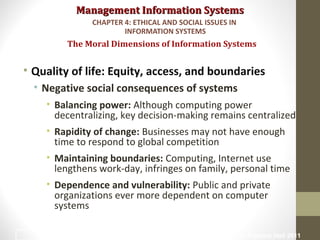 Management Information SystemsManagement Information Systems
• Quality of life: Equity, access, and boundaries
• Negative social consequences of systems
• Balancing power: Although computing power
decentralizing, key decision-making remains centralized
• Rapidity of change: Businesses may not have enough
time to respond to global competition
• Maintaining boundaries: Computing, Internet use
lengthens work-day, infringes on family, personal time
• Dependence and vulnerability: Public and private
organizations ever more dependent on computer
systems
The Moral Dimensions of Information Systems
CHAPTER 4: ETHICAL AND SOCIAL ISSUES IN
INFORMATION SYSTEMS
© Prentice Hall 201130
 