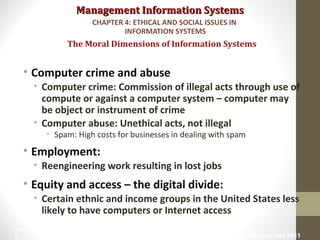 Management Information SystemsManagement Information Systems
• Computer crime and abuse
• Computer crime: Commission of illegal acts through use of
compute or against a computer system – computer may
be object or instrument of crime
• Computer abuse: Unethical acts, not illegal
• Spam: High costs for businesses in dealing with spam
• Employment:
• Reengineering work resulting in lost jobs
• Equity and access – the digital divide:
• Certain ethnic and income groups in the United States less
likely to have computers or Internet access
The Moral Dimensions of Information Systems
CHAPTER 4: ETHICAL AND SOCIAL ISSUES IN
INFORMATION SYSTEMS
© Prentice Hall 201131
 