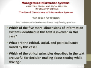 Management Information SystemsManagement Information Systems
Read the Interactive Session and discuss the following questions
• Which of the five moral dimensions of information
systems identified in this text is involved in this
case?
• What are the ethical, social, and political issues
raised by this case?
• Which of the ethical principles described in the text
are useful for decision making about texting while
driving?
The Moral Dimensions of Information Systems
THE PERILS OF TEXTING
CHAPTER 4: ETHICAL AND SOCIAL ISSUES IN
INFORMATION SYSTEMS
© Prentice Hall 201132
 