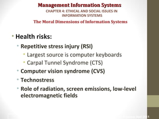 Management Information SystemsManagement Information Systems
• Health risks:
• Repetitive stress injury (RSI)
• Largest source is computer keyboards
• Carpal Tunnel Syndrome (CTS)
• Computer vision syndrome (CVS)
• Technostress
• Role of radiation, screen emissions, low-level
electromagnetic fields
The Moral Dimensions of Information Systems
CHAPTER 4: ETHICAL AND SOCIAL ISSUES IN
INFORMATION SYSTEMS
© Prentice Hall 201133
 