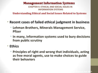 Management Information SystemsManagement Information Systems
• Recent cases of failed ethical judgment in business
• Lehman Brothers, Minerals Management Service,
Pfizer
• In many, information systems used to bury decisions
from public scrutiny
• Ethics
• Principles of right and wrong that individuals, acting
as free moral agents, use to make choices to guide
their behaviors
Understanding Ethical and Social Issues Related to Systems
CHAPTER 4: ETHICAL AND SOCIAL ISSUES IN
INFORMATION SYSTEMS
© Prentice Hall 20114
 