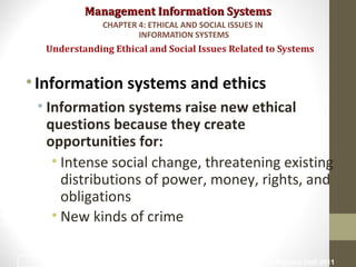 Management Information SystemsManagement Information Systems
•Information systems and ethics
• Information systems raise new ethical
questions because they create
opportunities for:
• Intense social change, threatening existing
distributions of power, money, rights, and
obligations
• New kinds of crime
Understanding Ethical and Social Issues Related to Systems
CHAPTER 4: ETHICAL AND SOCIAL ISSUES IN
INFORMATION SYSTEMS
© Prentice Hall 20115
 